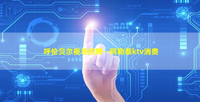 呼伦贝尔夜场招聘--阿勒泰ktv消费